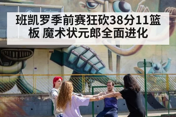 班凯罗季前赛狂砍38分11篮板 魔术状元郎全面进化