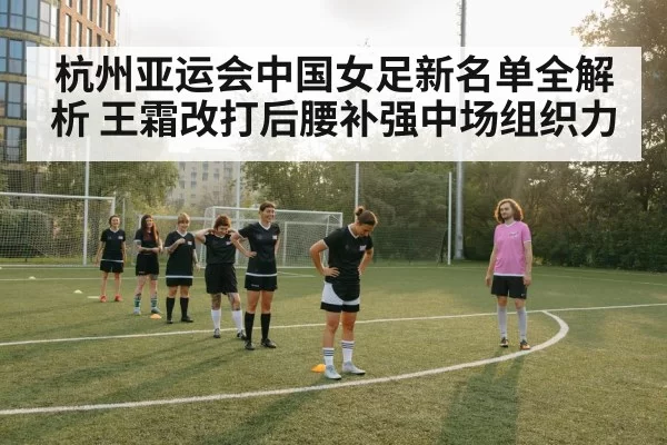 杭州亚运会中国女足新名单全解析 王霜改打后腰补强中场组织力