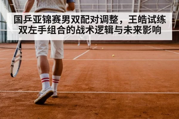 国乒亚锦赛男双配对调整，王皓试练双左手组合的战术逻辑与未来影响